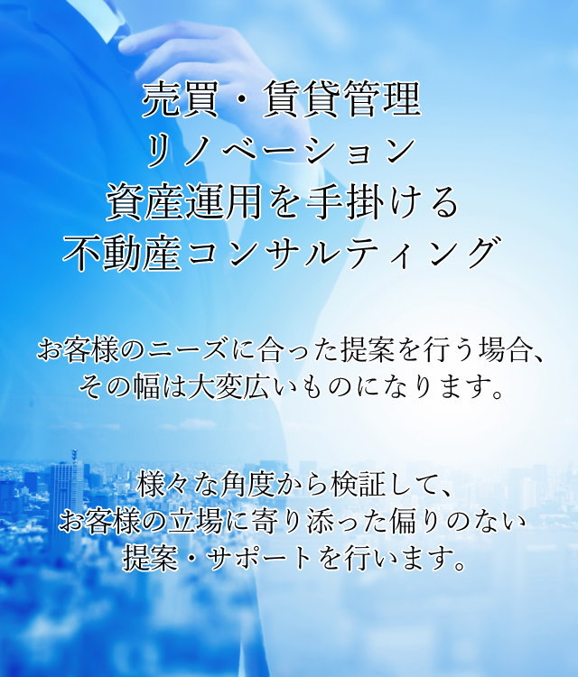 売買・賃貸管理・リノベーション・資産運用を手掛ける不動産コンサルティング。お客様のニーズに合った提案を行う場合、その幅は大変広いものになります。様々な角度から検証して、お客様の立場に寄り添った偏りのない提案・サポートを行います。
